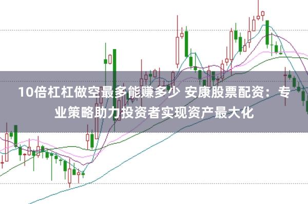 10倍杠杠做空最多能赚多少 安康股票配资：专业策略助力投资者实现资产最大化