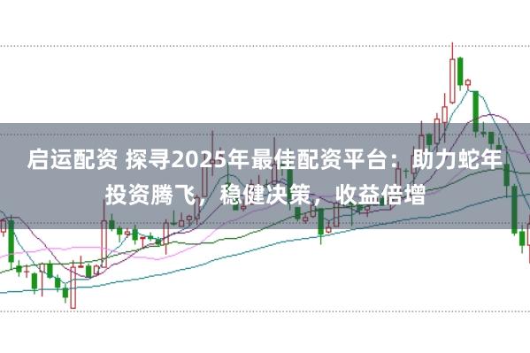 启运配资 探寻2025年最佳配资平台：助力蛇年投资腾飞，稳健决策，收益倍增