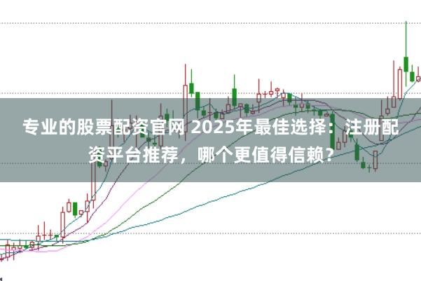 专业的股票配资官网 2025年最佳选择：注册配资平台推荐，哪个更值得信赖？