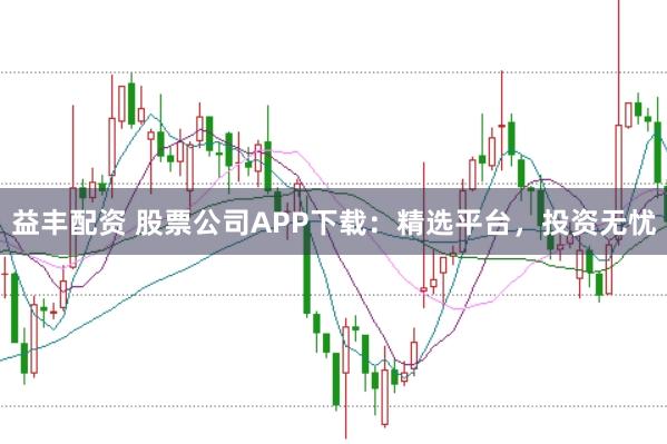 益丰配资 股票公司APP下载：精选平台，投资无忧