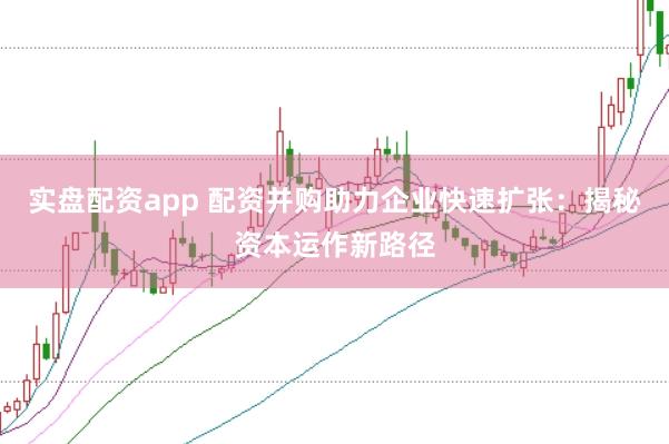 实盘配资app 配资并购助力企业快速扩张：揭秘资本运作新路径