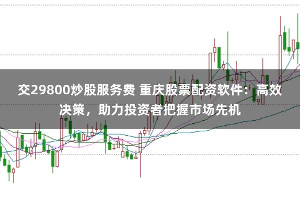 交29800炒股服务费 重庆股票配资软件：高效决策，助力投资者把握市场先机