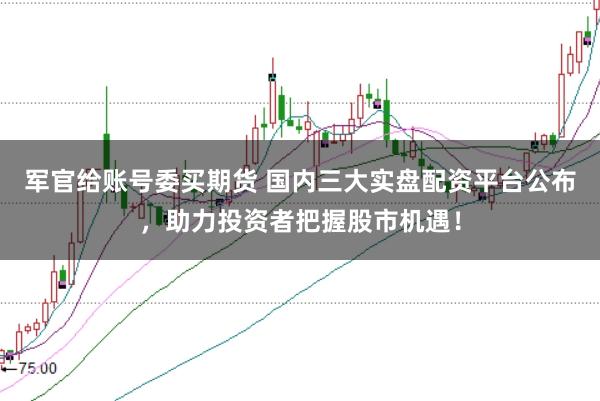 军官给账号委买期货 国内三大实盘配资平台公布，助力投资者把握股市机遇！