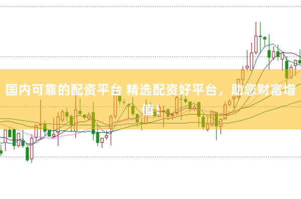 国内可靠的配资平台 精选配资好平台，助您财富增值！
