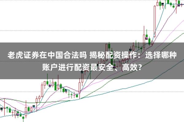 老虎证券在中国合法吗 揭秘配资操作：选择哪种账户进行配资最安全、高效？