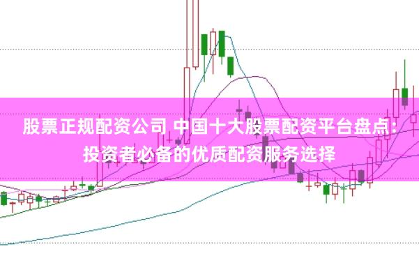 股票正规配资公司 中国十大股票配资平台盘点：投资者必备的优质配资服务选择