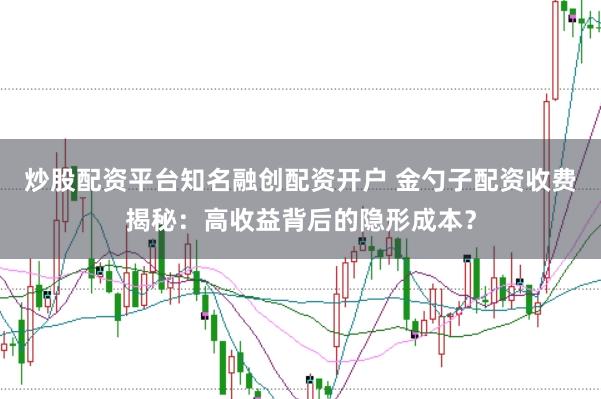 炒股配资平台知名融创配资开户 金勺子配资收费揭秘：高收益背后的隐形成本？
