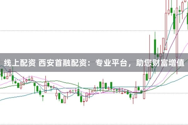 线上配资 西安首融配资：专业平台，助您财富增值