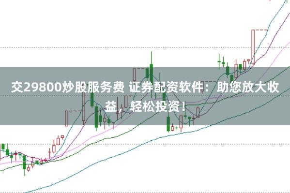 交29800炒股服务费 证券配资软件：助您放大收益，轻松投资！