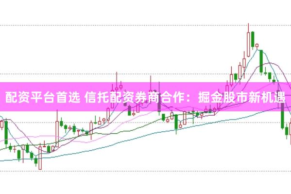 配资平台首选 信托配资券商合作：掘金股市新机遇
