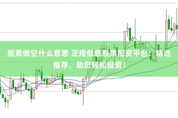 股票做空什么意思 正规低息股票配资平台：精选推荐，助您轻松投资！
