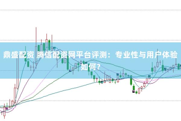 鼎盛配资 腾信配资网平台评测：专业性与用户体验如何？