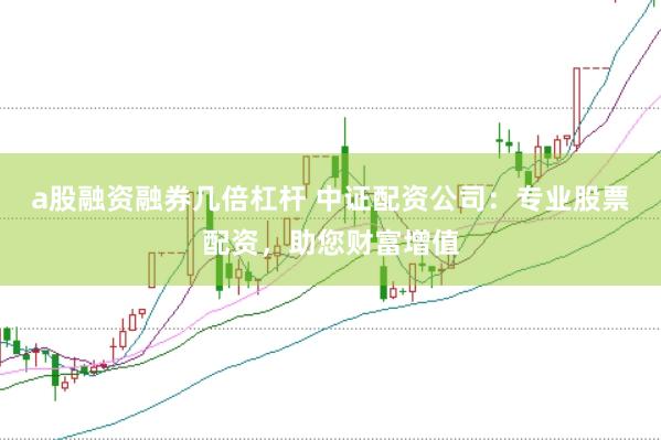 a股融资融券几倍杠杆 中证配资公司：专业股票配资，助您财富增值