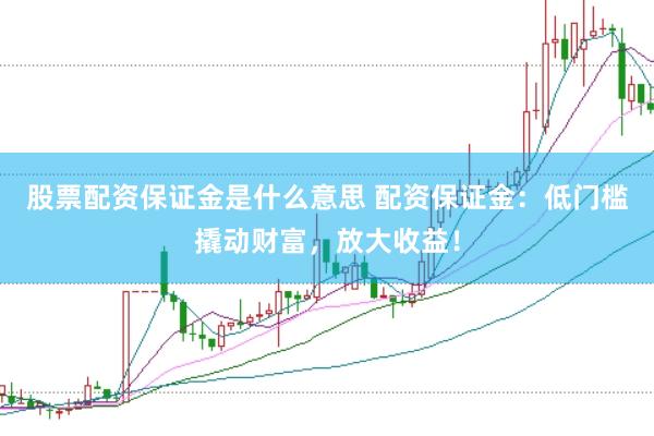 股票配资保证金是什么意思 配资保证金：低门槛撬动财富，放大收益！