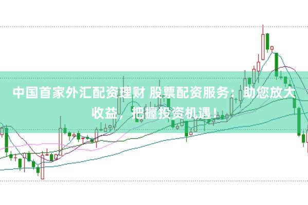 中国首家外汇配资理财 股票配资服务：助您放大收益，把握投资机遇！