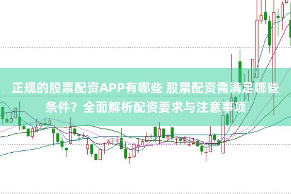 正规的股票配资APP有哪些 股票配资需满足哪些条件？全面解析配资要求与注意事项