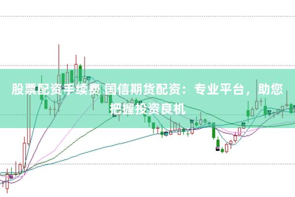 股票配资手续费 国信期货配资：专业平台，助您把握投资良机