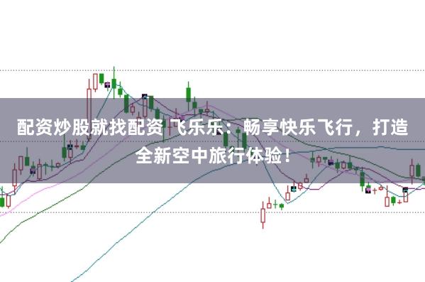 配资炒股就找配资 飞乐乐：畅享快乐飞行，打造全新空中旅行体验！