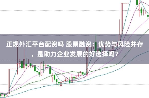 正规外汇平台配资吗 股票融资：优势与风险并存，是助力企业发展的好选择吗？