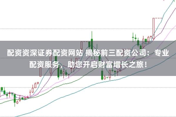 配资资深证券配资网站 揭秘前三配资公司：专业配资服务，助您开启财富增长之旅！