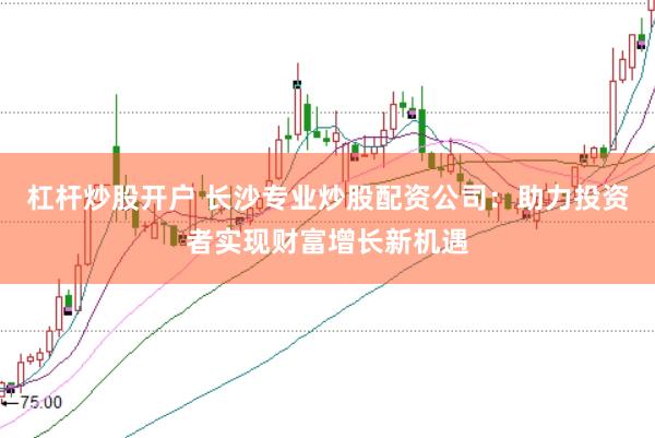 杠杆炒股开户 长沙专业炒股配资公司：助力投资者实现财富增长新机遇