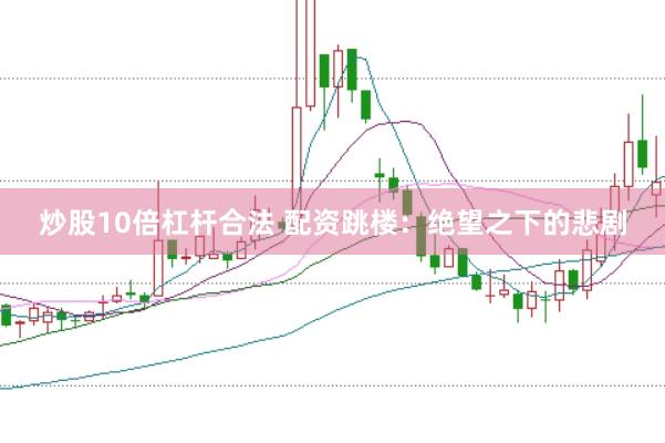 炒股10倍杠杆合法 配资跳楼：绝望之下的悲剧