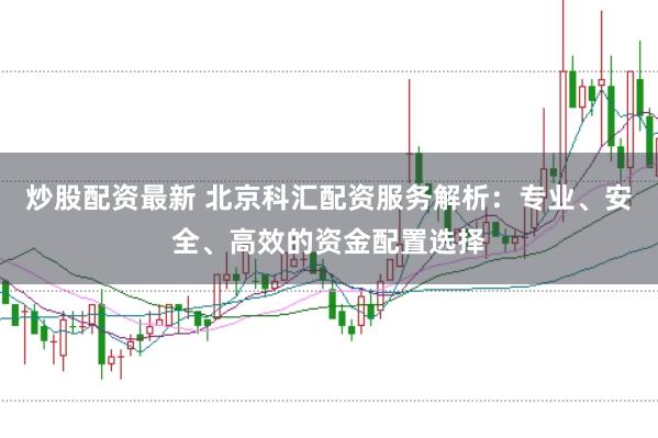 炒股配资最新 北京科汇配资服务解析：专业、安全、高效的资金配置选择
