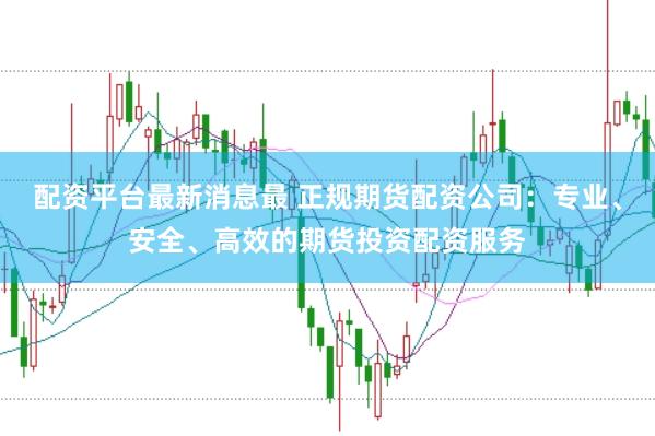 配资平台最新消息最 正规期货配资公司：专业、安全、高效的期货投资配资服务