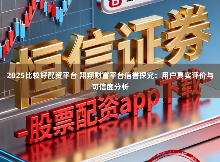 2025比较好配资平台 翔翔财富平台信誉探究：用户真实评价与可信度分析
