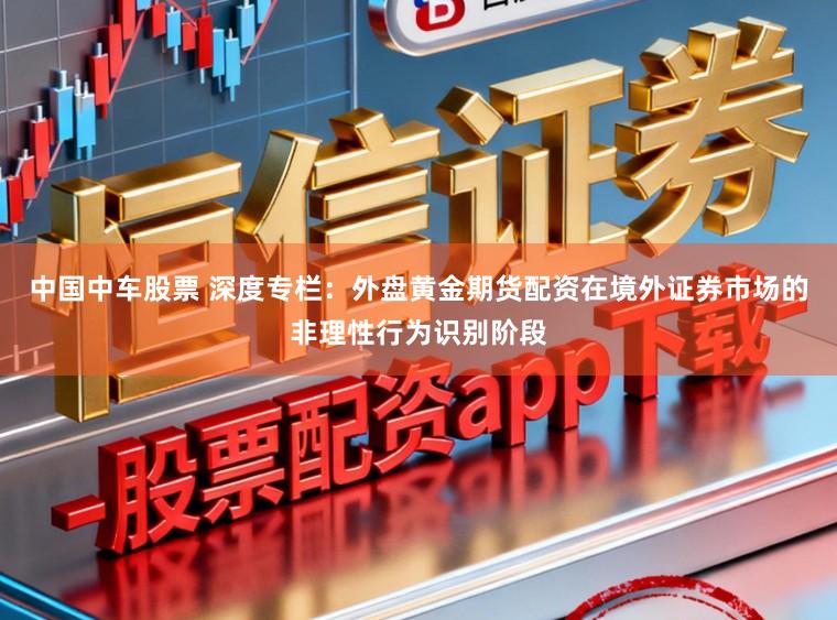 中国中车股票 深度专栏：外盘黄金期货配资在境外证券市场的非理性行为识别阶段