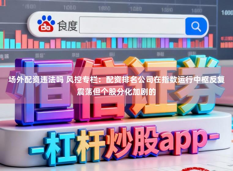 场外配资违法吗 风控专栏：配资排名公司在指数运行中枢反复震荡但个股分化加剧的