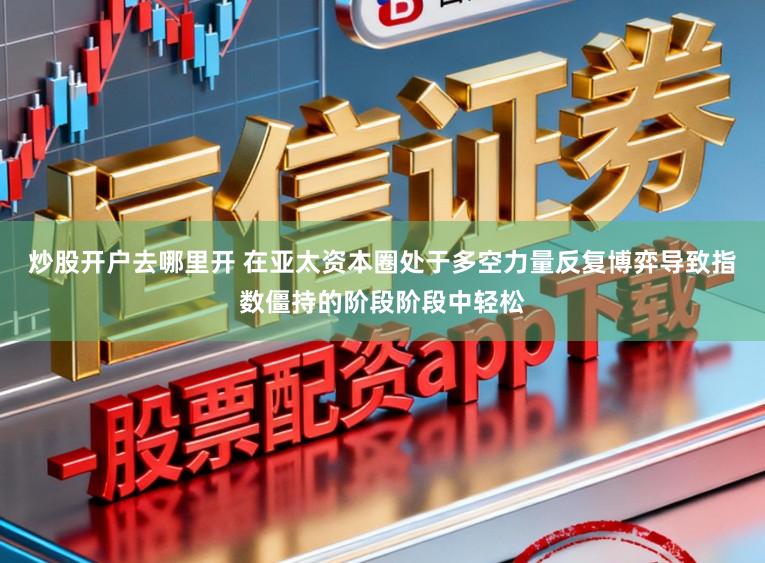 炒股开户去哪里开 在亚太资本圈处于多空力量反复博弈导致指数僵持的阶段阶段中轻松