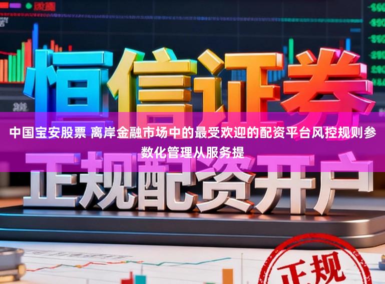 中国宝安股票 离岸金融市场中的最受欢迎的配资平台风控规则参数化管理从服务提