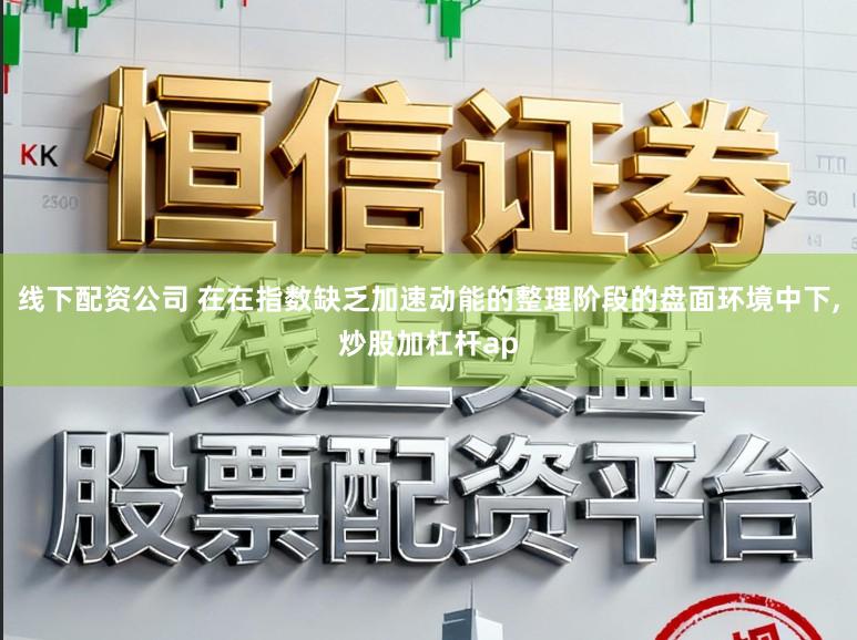 线下配资公司 在在指数缺乏加速动能的整理阶段的盘面环境中下，炒股加杠杆ap